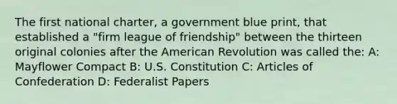 The first national charter, a government blue print, that established a "firm league of friendship" between the thirteen original colonies after the American Revolution was called the: A: Mayflower Compact B: U.S. Constitution C: Articles of Confederation D: Federalist Papers