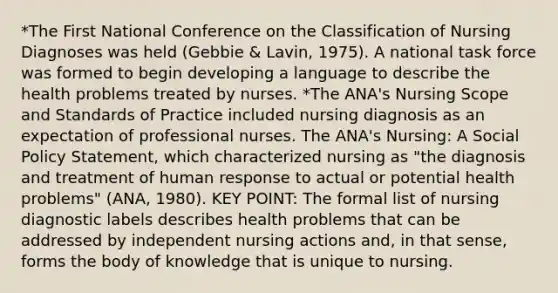 *The First National Conference on the Classification of Nursing Diagnoses was held (Gebbie & Lavin, 1975). A national task force was formed to begin developing a language to describe the health problems treated by nurses. *The ANA's Nursing Scope and Standards of Practice included nursing diagnosis as an expectation of professional nurses. The ANA's Nursing: A Social Policy Statement, which characterized nursing as "the diagnosis and treatment of human response to actual or potential health problems" (ANA, 1980). KEY POINT: The formal list of nursing diagnostic labels describes health problems that can be addressed by independent nursing actions and, in that sense, forms the body of knowledge that is unique to nursing.