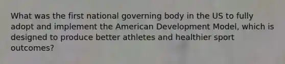 What was the first national governing body in the US to fully adopt and implement <a href='https://www.questionai.com/knowledge/keiVE7hxWY-the-american' class='anchor-knowledge'>the american</a> Development Model, which is designed to produce better athletes and healthier sport outcomes?