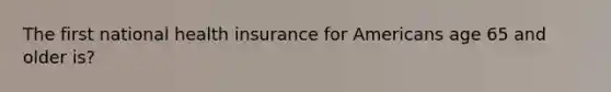 The first national health insurance for Americans age 65 and older is?