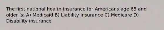 The first national health insurance for Americans age 65 and older is: A) Medicaid B) Liability insurance C) Medicare D) Disability insurance