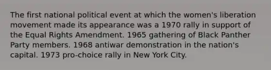 The first national political event at which the women's liberation movement made its appearance was a 1970 rally in support of the Equal Rights Amendment. 1965 gathering of Black Panther Party members. 1968 antiwar demonstration in the nation's capital. 1973 pro-choice rally in New York City.