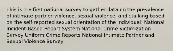 This is the first national survey to gather data on the prevalence of intimate partner violence, sexual violence, and stalking based on the self-reported sexual orientation of the individual: National Incident-Based Report System National Crime Victimization Survey Uniform Crime Reports National Intimate Partner and Sexual Violence Survey