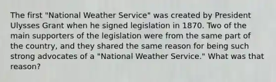 The first "National Weather Service" was created by President Ulysses Grant when he signed legislation in 1870. Two of the main supporters of the legislation were from the same part of the country, and they shared the same reason for being such strong advocates of a "National Weather Service." What was that reason?