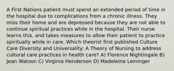 A First Nations patient must spend an extended period of time in the hospital due to complications from a chronic illness. They miss their home and are depressed because they are not able to continue spiritual practices while in the hospital. Their nurse learns this, and takes measures to allow their patient to practice spiritually while in care. Which theorist first published Culture Care Diversity and Universality: A Theory of Nursing to address cultural care practices in health care? A) Florence Nightingale B) Jean Watson C) Virginia Henderson D) Madeleine Leininger