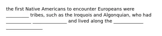 the first Native Americans to encounter Europeans were __________ tribes, such as the Iroquois and Algonquian, who had ___________ _______________ and lived along the _____________ ________________