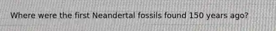 Where were the first Neandertal fossils found 150 years ago?
