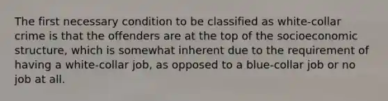 The first necessary condition to be classified as <a href='https://www.questionai.com/knowledge/k1EnOZHByJ-white-collar-crime' class='anchor-knowledge'>white-collar crime</a> is that the offenders are at the top of the socioeconomic structure, which is somewhat inherent due to the requirement of having a white-collar job, as opposed to a blue-collar job or no job at all.