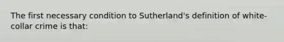 The first necessary condition to Sutherland's definition of white-collar crime is that: