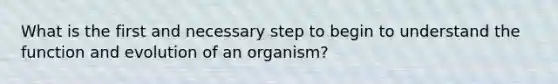 What is the first and necessary step to begin to understand the function and evolution of an organism?