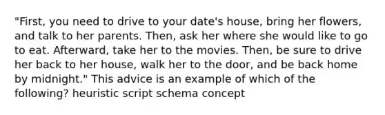 "First, you need to drive to your date's house, bring her flowers, and talk to her parents. Then, ask her where she would like to go to eat. Afterward, take her to the movies. Then, be sure to drive her back to her house, walk her to the door, and be back home by midnight." This advice is an example of which of the following? heuristic script schema concept