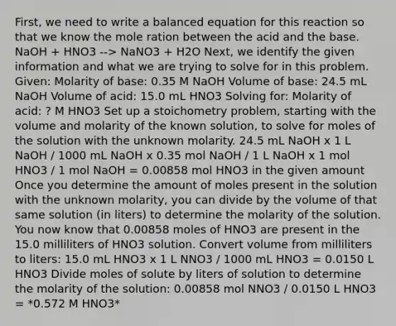 First, we need to write a balanced equation for this reaction so that we know the mole ration between the acid and the base. NaOH + HNO3 --> NaNO3 + H2O Next, we identify the given information and what we are trying to solve for in this problem. Given: Molarity of base: 0.35 M NaOH Volume of base: 24.5 mL NaOH Volume of acid: 15.0 mL HNO3 Solving for: Molarity of acid: ? M HNO3 Set up a stoichometry problem, starting with the volume and molarity of the known solution, to solve for moles of the solution with the unknown molarity. 24.5 mL NaOH x 1 L NaOH / 1000 mL NaOH x 0.35 mol NaOH / 1 L NaOH x 1 mol HNO3 / 1 mol NaOH = 0.00858 mol HNO3 in the given amount Once you determine the amount of moles present in the solution with the unknown molarity, you can divide by the volume of that same solution (in liters) to determine the molarity of the solution. You now know that 0.00858 moles of HNO3 are present in the 15.0 milliliters of HNO3 solution. Convert volume from milliliters to liters: 15.0 mL HNO3 x 1 L NNO3 / 1000 mL HNO3 = 0.0150 L HNO3 Divide moles of solute by liters of solution to determine the molarity of the solution: 0.00858 mol NNO3 / 0.0150 L HNO3 = *0.572 M HNO3*