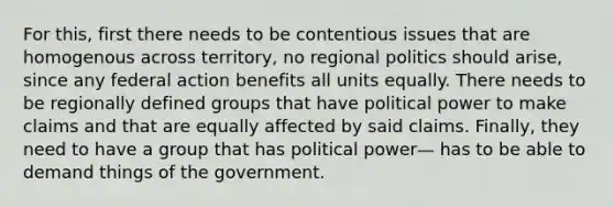 For this, first there needs to be contentious issues that are homogenous across territory, no regional politics should arise, since any federal action benefits all units equally. There needs to be regionally defined groups that have political power to make claims and that are equally affected by said claims. Finally, they need to have a group that has political power— has to be able to demand things of the government.