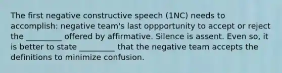 The first negative constructive speech (1NC) needs to accomplish: negative team's last oppportunity to accept or reject the _________ offered by affirmative. Silence is assent. Even so, it is better to state _________ that the negative team accepts the definitions to minimize confusion.