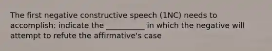 The first negative constructive speech (1NC) needs to accomplish: indicate the __________ in which the negative will attempt to refute the affirmative's case