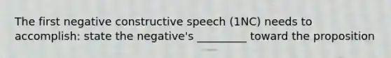 The first negative constructive speech (1NC) needs to accomplish: state the negative's _________ toward the proposition