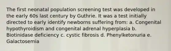 The first neonatal population screening test was developed in the early 60s last century by Guthrie. It was a test initially directed to early identify newborns suffering from: a. Congenital hypothyroidism and congenital adrenal hyperplasia b. Biotinidase deficiency c. cystic fibrosis d. Phenylketonuria e. Galactosemia