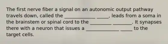 The first nerve fiber a signal on an autonomic output pathway travels down, called the _____________ _____, leads from a soma in the brainstem or spinal cord to the _________ ________. It synapses there with a neuron that issues a ______________ _____ to the target cells.