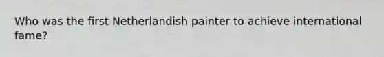 Who was the first Netherlandish painter to achieve international fame?