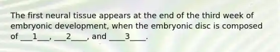 The first neural tissue appears at the end of the third week of embryonic development, when the embryonic disc is composed of ___1___, ___2____, and ____3____.