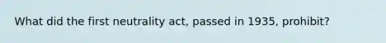 What did the first neutrality act, passed in 1935, prohibit?