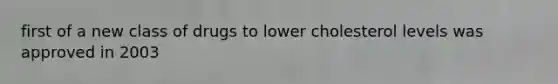 first of a new class of drugs to lower cholesterol levels was approved in 2003