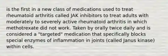 is the first in a new class of medications used to treat rheumatoid arthritis called JAK inhibitors to treat adults with moderately to severely active rheumatoid arthritis in which methotrexate did not work. Taken by orally twice daily and is considered a "targeted" medication that specifically blocks special enzymes of inflammation in joints (called Janus kinase) within cells.