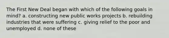 The First New Deal began with which of the following goals in mind? a. constructing new public works projects b. rebuilding industries that were suffering c. giving relief to the poor and unemployed d. none of these