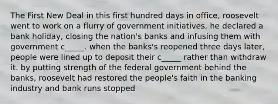 The First New Deal in this first hundred days in office, roosevelt went to work on a flurry of government initiatives. he declared a bank holiday, closing the nation's banks and infusing them with government c_____. when the banks's reopened three days later, people were lined up to deposit their c_____ rather than withdraw it. by putting strength of the federal government behind the banks, roosevelt had restored the people's faith in the banking industry and bank runs stopped