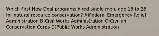 Which First New Deal programs hired single men, age 18 to 25, for natural resource conservation? A)Federal Emergency Relief Administration B)Civil Works Administration C)Civilian Conservation Corps D)Public Works Administration