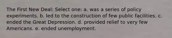 The First New Deal: Select one: a. was a series of policy experiments. b. led to the construction of few public facilities. c. ended the Great Depression. d. provided relief to very few Americans. e. ended unemployment.