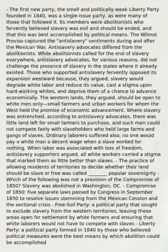 - The first new party, the small and politically weak Liberty Party founded in 1840, was a single-issue party, as were many of those that followed it. Its members were abolitionists who fervently believed slavery was evil and should be ended, and that this was best accomplished by political means. The Wilmot Proviso captured the "antislavery" sentiments during and after the Mexican War. Antislavery advocates differed from the abolitionists. While abolitionists called for the end of slavery everywhere, antislavery advocates, for various reasons, did not challenge the presence of slavery in the states where it already existed. Those who supported antislavery fervently opposed its expansion westward because, they argued, slavery would degrade white labor and reduce its value, cast a stigma upon hard-working whites, and deprive them of a chance to advance economically. The western lands, they argued, should be open to white men only—small farmers and urban workers for whom the West held the promise of economic advancement. Where slavery was entrenched, according to antislavery advocates, there was little land left for small farmers to purchase, and such men could not compete fairly with slaveholders who held large farms and gangs of slaves. Ordinary laborers suffered also; no one would pay a white man a decent wage when a slave worked for nothing. When labor was associated with loss of freedom, antislavery supporters argued, all white workers carried a stigma that marked them as little better than slaves. - The practice of allowing residents of territories to decide whether their land should be slave or free was called ________ popular sovereignty - Which of the following was not a provision of the Compromise of 1850? Slavery was abolished in Washington, DC. - Compromise of 1850: five separate laws passed by Congress in September 1850 to resolve issues stemming from the Mexican Cession and the sectional crisis - Free-Soil Party: a political party that sought to exclude slavery from the western territories, leaving these areas open for settlement by white farmers and ensuring that white laborers would not have to compete with slaves - Liberty Party: a political party formed in 1840 by those who believed political measures were the best means by which abolition could be accomplished