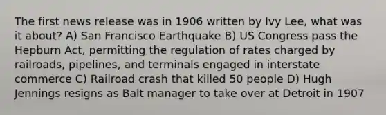 The first news release was in 1906 written by Ivy Lee, what was it about? A) San Francisco Earthquake B) US Congress pass the Hepburn Act, permitting the regulation of rates charged by railroads, pipelines, and terminals engaged in interstate commerce C) Railroad crash that killed 50 people D) Hugh Jennings resigns as Balt manager to take over at Detroit in 1907