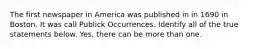 The first newspaper in America was published in in 1690 in Boston. It was call Publick Occurrences. Identify all of the true statements below. Yes, there can be more than one.