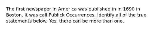 The first newspaper in America was published in in 1690 in Boston. It was call Publick Occurrences. Identify all of the true statements below. Yes, there can be more than one.