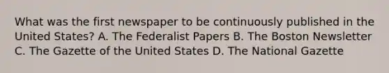 What was the first newspaper to be continuously published in the United States? A. The Federalist Papers B. The Boston Newsletter C. The Gazette of the United States D. The National Gazette