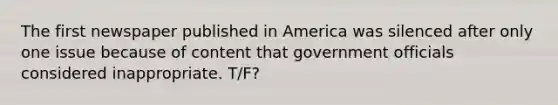 The first newspaper published in America was silenced after only one issue because of content that government officials considered inappropriate. T/F?