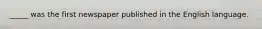 _____ was the first newspaper published in the English language.