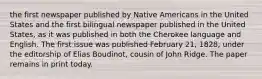 the first newspaper published by Native Americans in the United States and the first bilingual newspaper published in the United States, as it was published in both the Cherokee language and English. The first issue was published February 21, 1828, under the editorship of Elias Boudinot, cousin of John Ridge. The paper remains in print today.