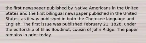 the first newspaper published by Native Americans in the United States and the first bilingual newspaper published in the United States, as it was published in both the Cherokee language and English. The first issue was published February 21, 1828, under the editorship of Elias Boudinot, cousin of John Ridge. The paper remains in print today.