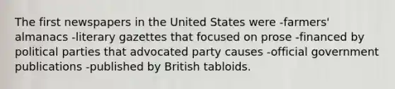 The first newspapers in the United States were -farmers' almanacs -literary gazettes that focused on prose -financed by political parties that advocated party causes -official government publications -published by British tabloids.