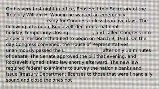 On his very first night in office, Roosevelt told Secretary of the Treasury William H. Woodin he wanted an emergency _________________ ready for Congress in less than five days. The following afternoon, Roosevelt declared a national _________ holiday, temporarily closing___________, and called Congress into a special session scheduled to begin on March 9, 1933. On the day Congress convened, the House of Representatives unanimously passed the E_________________after only 38 minutes of debate. The Senate approved the bill that evening, and Roosevelt signed it into law shortly afterward. The new law required federal examiners to survey the nation's banks and issue Treasury Department licenses to those that were financially sound and close the ones not