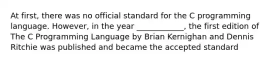 At first, there was no official standard for the C programming language. However, in the year ____________, the first edition of The C Programming Language by Brian Kernighan and Dennis Ritchie was published and became the accepted standard