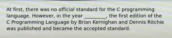 At first, there was no official standard for the C programming language. However, in the year _________, the first edition of the C Programming Language by Brian Kernighan and Dennis Ritchie was published and became the accepted standard.