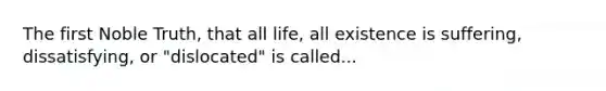 The first Noble Truth, that all life, all existence is suffering, dissatisfying, or "dislocated" is called...