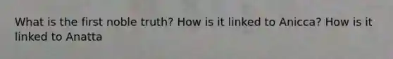 What is the first noble truth? How is it linked to Anicca? How is it linked to Anatta