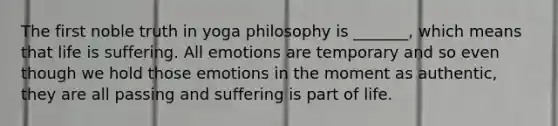 The first noble truth in yoga philosophy is _______, which means that life is suffering. All emotions are temporary and so even though we hold those emotions in the moment as authentic, they are all passing and suffering is part of life.