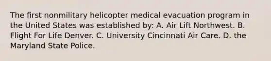 The first nonmilitary helicopter medical evacuation program in the United States was established​ by: A. Air Lift Northwest. B. Flight For Life Denver. C. University Cincinnati Air Care. D. the Maryland State Police.