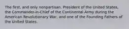 The first, and only nonpartisan, President of the United States, the Commander-in-Chief of the Continental Army during the American Revolutionary War, and one of the Founding Fathers of the United States.