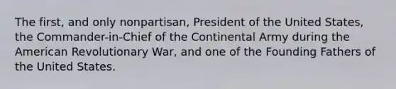 The first, and only nonpartisan, President of the United States, the Commander-in-Chief of the Continental Army during the American Revolutionary War, and one of the Founding Fathers of the United States.